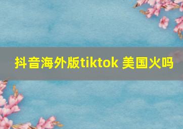 抖音海外版tiktok 美国火吗